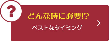 どんなときに必要！？ベストなタイミング